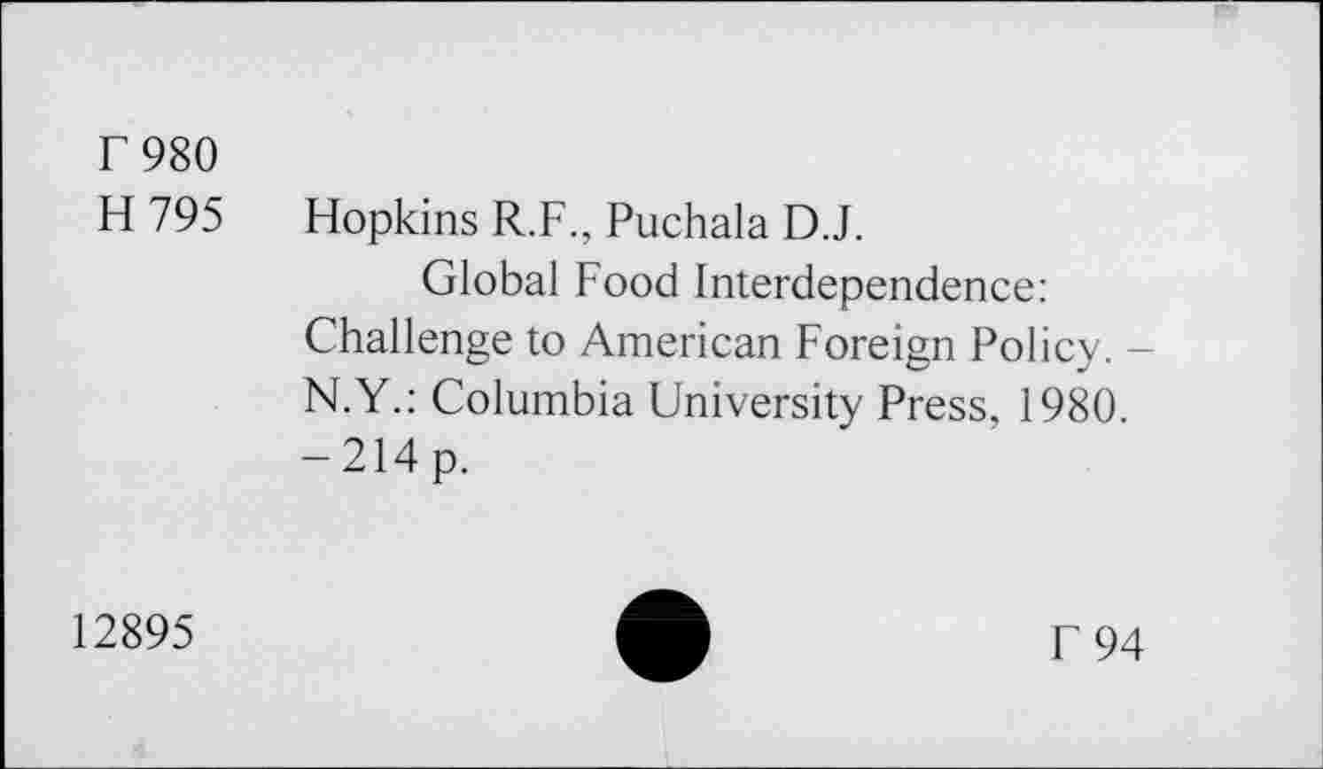 ﻿F 980
H 795 Hopkins R.F., Puchala D.J.
Global Food Interdependence: Challenge to American Foreign Policy. -N.Y.: Columbia University Press, 1980. -214p.
12895
f 94